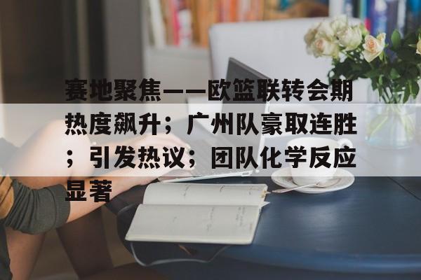kaiyun体育官网-赛地聚焦——欧篮联转会期热度飙升；广州队豪取连胜；引发热议；团队化学反应显著的简单介绍